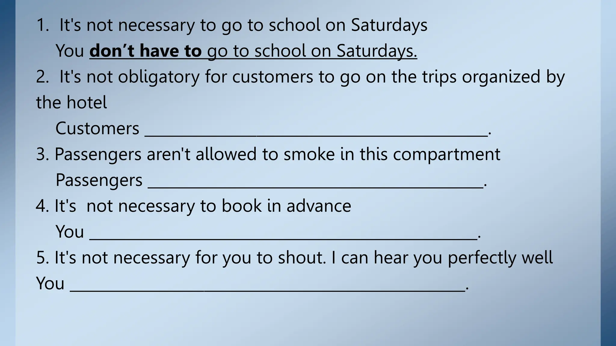 1. It's not necessary to go to school on Saturdays
You don’t have to go to school on Saturdays.
2. It's not obligatory for customers to go on the trips organized by
the hotel
Customers ______________________________________________.
3. Passengers aren't allowed to smoke in this compartment
Passengers _____________________________________________.
4. It's not necessary to book in advance
You ____________________________________________________.
5. It's not necessary for you to shout. I can hear you perfectly well
You _____________________________________________________.
 