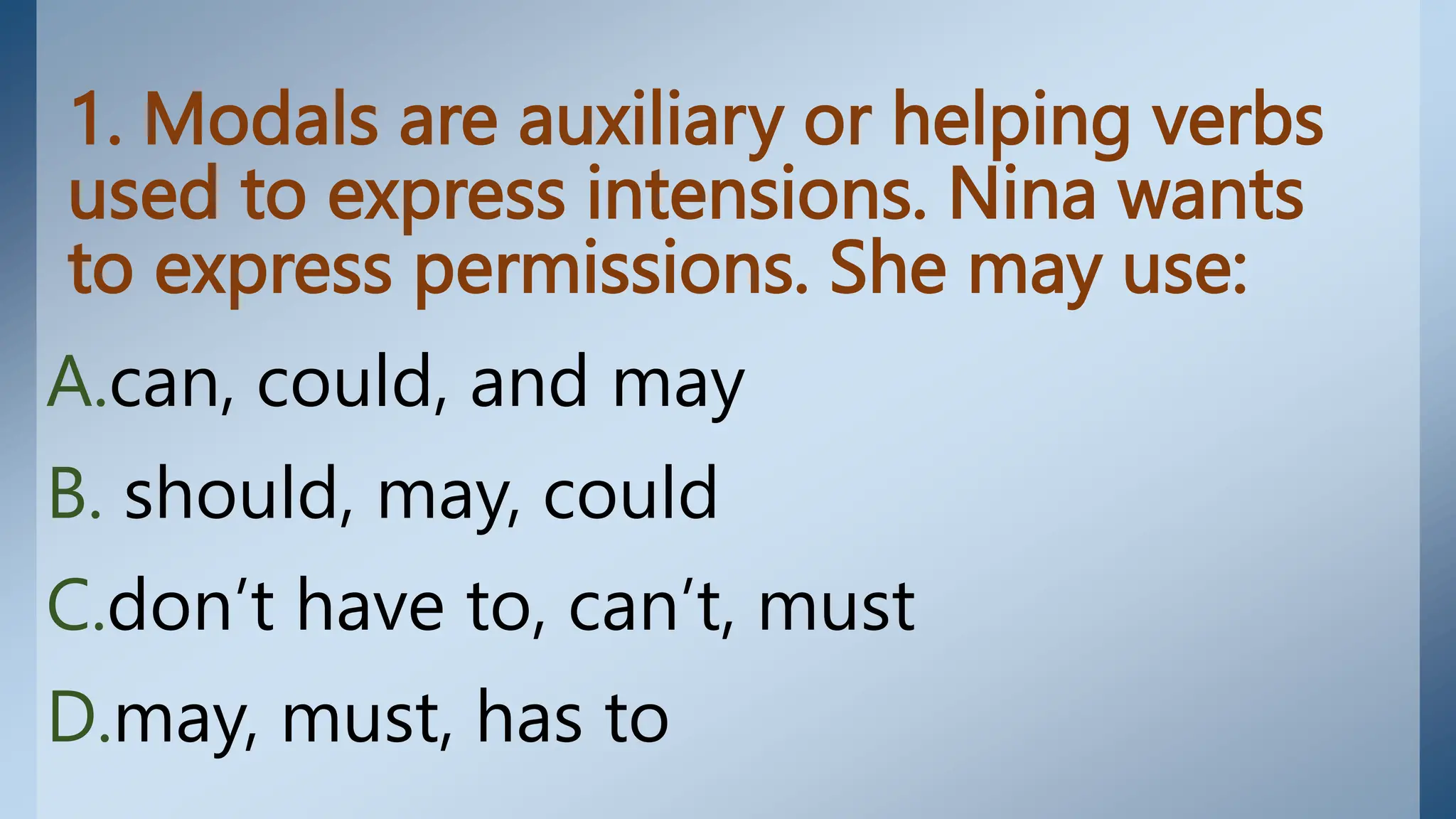 1. Modals are auxiliary or helping verbs
used to express intensions. Nina wants
to express permissions. She may use:
A.can, could, and may
B. should, may, could
C.don’t have to, can’t, must
D.may, must, has to
 