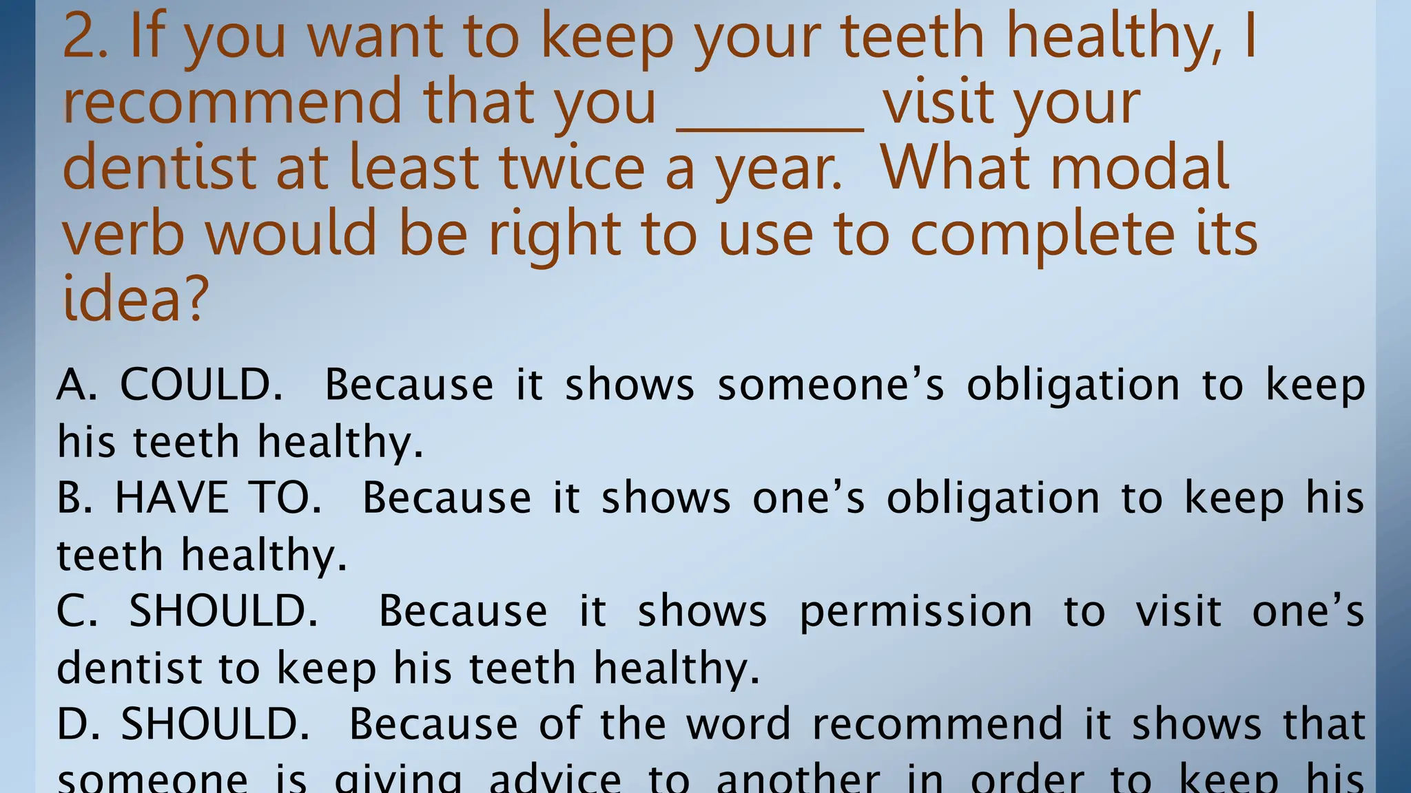 2. If you want to keep your teeth healthy, I
recommend that you _______ visit your
dentist at least twice a year. What modal
verb would be right to use to complete its
idea?
A. COULD. Because it shows someone’s obligation to keep
his teeth healthy.
B. HAVE TO. Because it shows one’s obligation to keep his
teeth healthy.
C. SHOULD. Because it shows permission to visit one’s
dentist to keep his teeth healthy.
D. SHOULD. Because of the word recommend it shows that
 