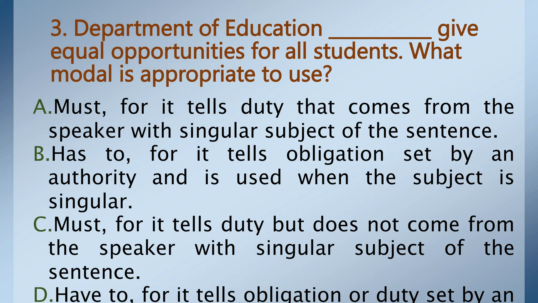 3. Department of Education ___________ give
equal opportunities for all students. What
modal is appropriate to use?
A.Must, for it tells duty that comes from the
speaker with singular subject of the sentence.
B.Has to, for it tells obligation set by an
authority and is used when the subject is
singular.
C.Must, for it tells duty but does not come from
the speaker with singular subject of the
sentence.
D.Have to, for it tells obligation or duty set by an
 