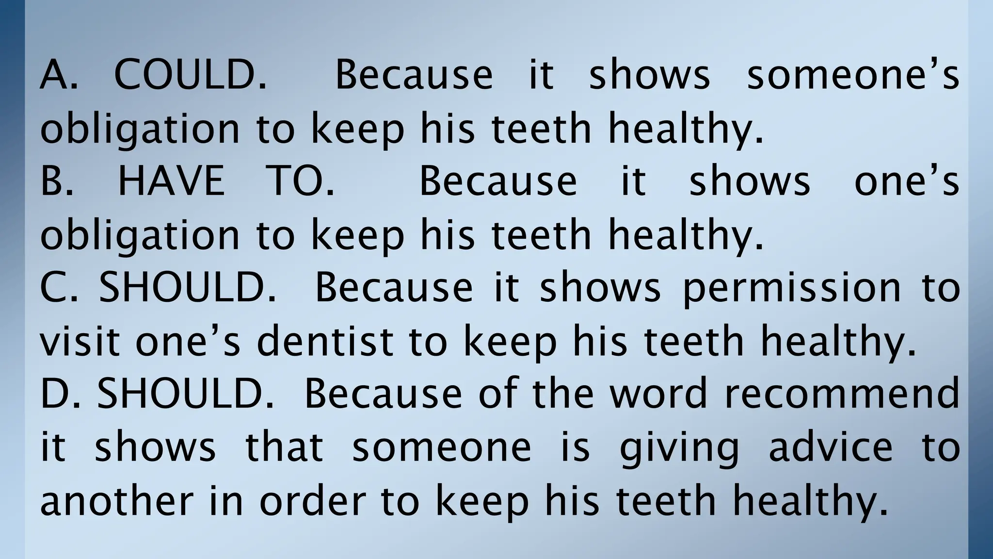 A. COULD. Because it shows someone’s
obligation to keep his teeth healthy.
B. HAVE TO. Because it shows one’s
obligation to keep his teeth healthy.
C. SHOULD. Because it shows permission to
visit one’s dentist to keep his teeth healthy.
D. SHOULD. Because of the word recommend
it shows that someone is giving advice to
another in order to keep his teeth healthy.
 