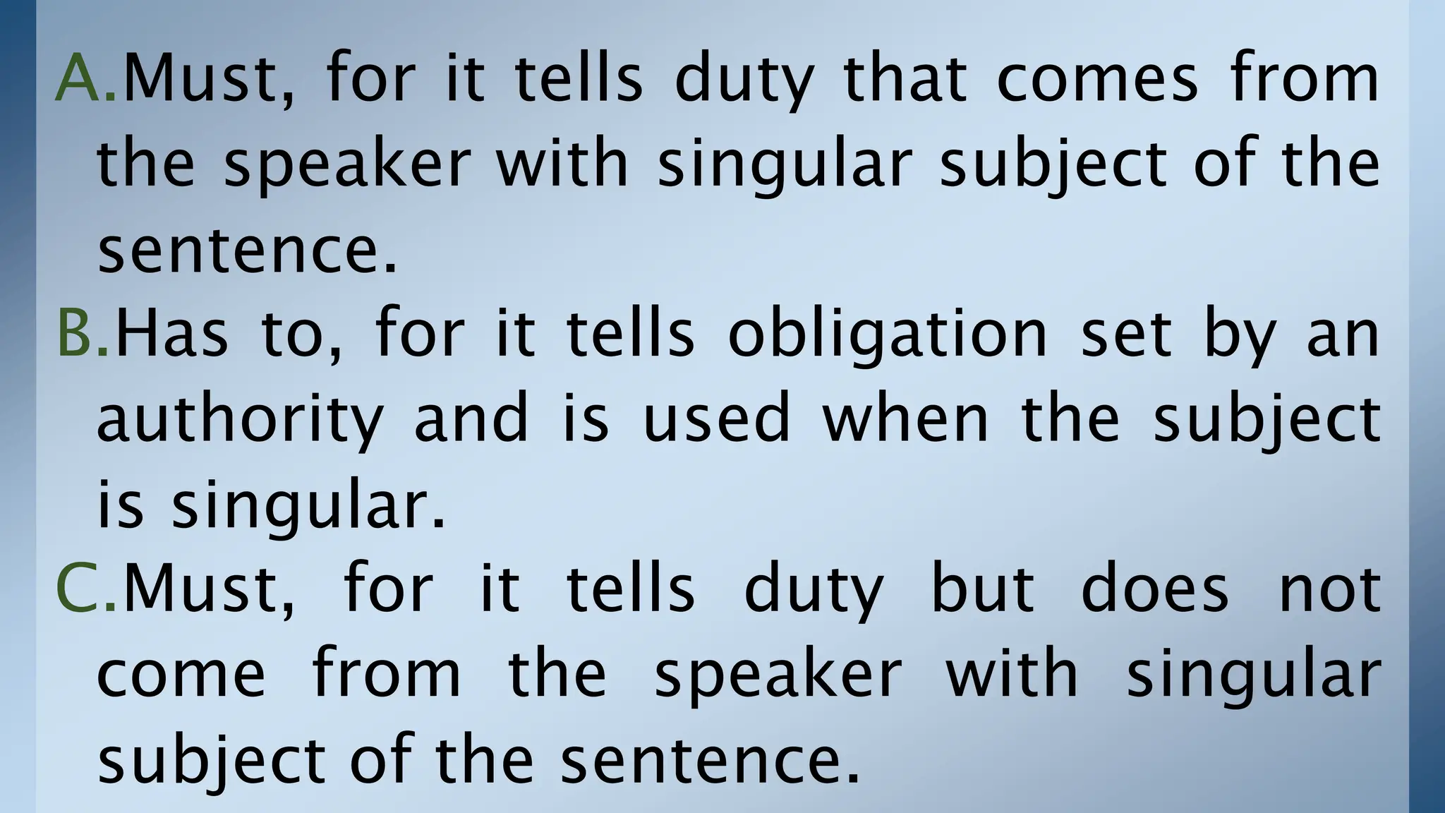 A.Must, for it tells duty that comes from
the speaker with singular subject of the
sentence.
B.Has to, for it tells obligation set by an
authority and is used when the subject
is singular.
C.Must, for it tells duty but does not
come from the speaker with singular
subject of the sentence.
 