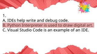 1.
A. IDEs help write and debug code.
B. Python Interpreter is used to draw digital art.
C. Visual Studio Code is an example of an IDE.
 
