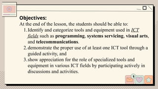 Objectives:
At the end of the lesson, the students should be able to:
1.Identify and categorize tools and equipment used in ICT
fields such as programming, systems servicing, visual arts,
and telecommunications.
2.demonstrate the proper use of at least one ICT tool through a
guided activity, and
3.show appreciation for the role of specialized tools and
equipment in various ICT fields by participating actively in
discussions and activities.
 