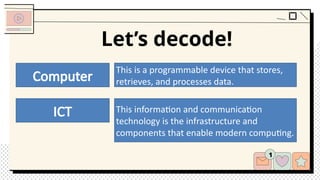 Let’s decode!
Computer
ICT
This is a programmable device that stores,
retrieves, and processes data.
This information and communication
technology is the infrastructure and
components that enable modern computing.
 