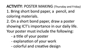 ACTIVITY: POSTER MAKING (Thursday and Friday)
1. Bring short bond paper, a pencil, and
coloring materials.
2. On a short bond paper, draw a poster
showing ICT’s importance in our daily life.
Your poster must include the following:
- a title of your poster
- explanation of your work
- colorful and creative design
 
