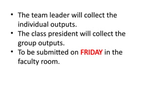 • The team leader will collect the
individual outputs.
• The class president will collect the
group outputs.
• To be submitted on FRIDAY in the
faculty room.
 