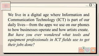 We live in a digital age where Information and
Communication Technology (ICT) is part of our
daily lives—from the apps we use on our phones
to how businesses operate and how artists create.
But have you ever wondered what tools and
equipment professionals in ICT fields use to get
their jobs done?
 