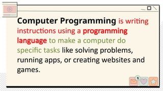 Computer Programming is writing
instructions using a programming
language to make a computer do
specific tasks like solving problems,
running apps, or creating websites and
games.
 