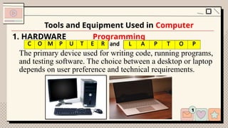 1. HARDWARE
The primary device used for writing code, running programs,
and testing software. The choice between a desktop or laptop
depends on user preference and technical requirements.
Tools and Equipment Used in Computer
Programming
C M P T R and L P T P
C O M P U T E R L A P T O P
 