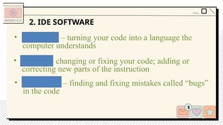 2. IDE SOFTWARE
• Editing – changing or fixing your code; adding or
correcting new parts of the instruction
• Debugging – finding and fixing mistakes called “bugs”
in the code
• Compiling – turning your code into a language the
computer understands
 