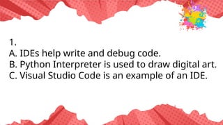 1.
A. IDEs help write and debug code.
B. Python Interpreter is used to draw digital art.
C. Visual Studio Code is an example of an IDE.
 