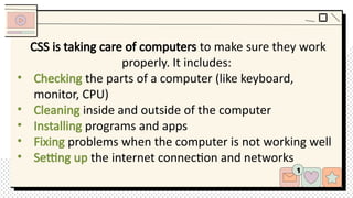 CSS is taking care of computers to make sure they work
properly. It includes:
• Checking the parts of a computer (like keyboard,
monitor, CPU)
• Cleaning inside and outside of the computer
• Installing programs and apps
• Fixing problems when the computer is not working well
• Setting up the internet connection and networks
 