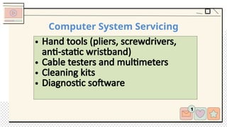 Computer System Servicing
• Hand tools (pliers, screwdrivers,
anti-static wristband)
• Cable testers and multimeters
• Cleaning kits
• Diagnostic software
 