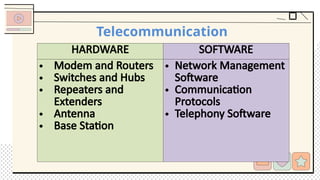 Telecommunication
HARDWARE SOFTWARE
• Modem and Routers
• Switches and Hubs
• Repeaters and
Extenders
• Antenna
• Base Station
• Network Management
Software
• Communication
Protocols
• Telephony Software
 