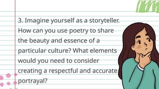 3. Imagine yourself as a storyteller.
How can you use poetry to share
the beauty and essence of a
particular culture? What elements
would you need to consider
creating a respectful and accurate
portrayal?
 