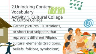 2.Unlocking Content
Vocabulary
Activity 1. Cultural Collage
A. Culture Collage
Gather pictures, illustrations,
or short text snippets that
represent different Filipino
cultural elements (traditions,
beliefs, folklore, symbolism).
 