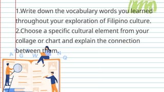 1.Write down the vocabulary words you learned
throughout your exploration of Filipino culture.
2.Choose a specific cultural element from your
collage or chart and explain the connection
between them.
 