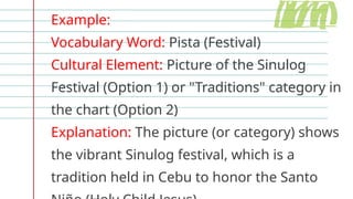 Example:
Vocabulary Word: Pista (Festival)
Cultural Element: Picture of the Sinulog
Festival (Option 1) or "Traditions" category in
the chart (Option 2)
Explanation: The picture (or category) shows
the vibrant Sinulog festival, which is a
tradition held in Cebu to honor the Santo
 