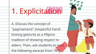 1. Explicitation
A. Discuss the concept of
"pagmamano" (respectful hand-
kissing gesture) as a Filipino
tradition of showing respect to
elders. Then, ask students to read
the following excerpt from "Ang
 