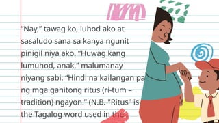 “Nay,” tawag ko, luhod ako at
sasaludo sana sa kanya ngunit
pinigil niya ako. “Huwag kang
lumuhod, anak,” malumanay
niyang sabi. “Hindi na kailangan pa
ng mga ganitong ritus (ri-tum –
tradition) ngayon.” (N.B. "Ritus" is
the Tagalog word used in the
 