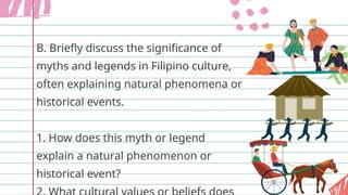 B. Briefly discuss the significance of
myths and legends in Filipino culture,
often explaining natural phenomena or
historical events.
1. How does this myth or legend
explain a natural phenomenon or
historical event?
 