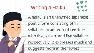 Writing a Haiku
A haiku is an unrhymed Japanese
poetic form consisting of 17
syllables arranged in three lines
with five, seven, and five syllables,
respectively. It expresses much and
suggests more in the fewest
 