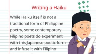 Writing a Haiku
While Haiku itself is not a
traditional form of Philippine
poetry, some contemporary
Filipino poets do experiment
with this Japanese poetic form
and infuse it with Filipino
 