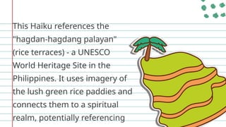 This Haiku references the
"hagdan-hagdang palayan"
(rice terraces) - a UNESCO
World Heritage Site in the
Philippines. It uses imagery of
the lush green rice paddies and
connects them to a spiritual
realm, potentially referencing
 
