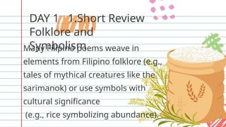 DAY 1 1.Short Review
Folklore and
Symbolism
Many Filipino poems weave in
elements from Filipino folklore (e.g.,
tales of mythical creatures like the
sarimanok) or use symbols with
cultural significance
(e.g., rice symbolizing abundance).
 