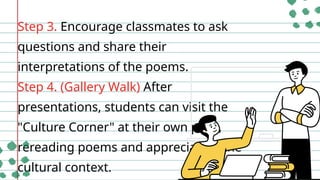 Step 3. Encourage classmates to ask
questions and share their
interpretations of the poems.
Step 4. (Gallery Walk) After
presentations, students can visit the
"Culture Corner" at their own pace,
rereading poems and appreciating the
cultural context.
 
