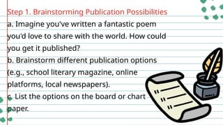 Step 1. Brainstorming Publication Possibilities
a. Imagine you've written a fantastic poem
you'd love to share with the world. How could
you get it published?
b. Brainstorm different publication options
(e.g., school literary magazine, online
platforms, local newspapers).
c. List the options on the board or chart
paper.
 