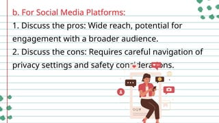 b. For Social Media Platforms:
1. Discuss the pros: Wide reach, potential for
engagement with a broader audience.
2. Discuss the cons: Requires careful navigation of
privacy settings and safety considerations.
 