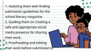 1. Assisting them with finding
submission guidelines for the
school literary magazine.
2. Guiding them on creating a
safe and appropriate social
media presence for sharing
their work.
3. Proofreading and editing
their work before submission (if
 