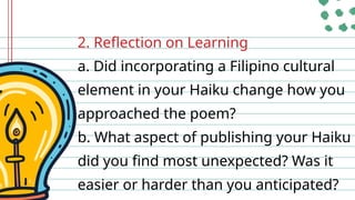 2. Reflection on Learning
a. Did incorporating a Filipino cultural
element in your Haiku change how you
approached the poem?
b. What aspect of publishing your Haiku
did you find most unexpected? Was it
easier or harder than you anticipated?
 