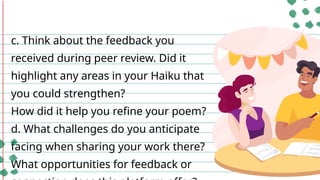 c. Think about the feedback you
received during peer review. Did it
highlight any areas in your Haiku that
you could strengthen?
How did it help you refine your poem?
d. What challenges do you anticipate
facing when sharing your work there?
What opportunities for feedback or
 