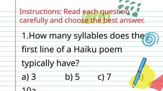 Instructions: Read each question
carefully and choose the best answer.
1.How many syllables does the
first line of a Haiku poem
typically have?
a) 3 b) 5 c) 7 d)
 