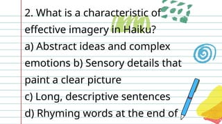 2. What is a characteristic of
effective imagery in Haiku?
a) Abstract ideas and complex
emotions b) Sensory details that
paint a clear picture
c) Long, descriptive sentences
d) Rhyming words at the end of
 