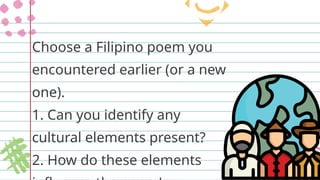 Choose a Filipino poem you
encountered earlier (or a new
one).
1. Can you identify any
cultural elements present?
2. How do these elements
 