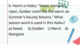 6. Here's a Haiku: "Sweet mangoes
ripen, Golden scent fills the warm air,
Summer's bounty blooms." What
season word is used in this Haiku?
a) Sweet b) Golden c) Warm d)
Mangoes
 