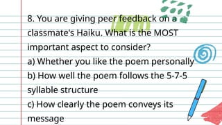 8. You are giving peer feedback on a
classmate's Haiku. What is the MOST
important aspect to consider?
a) Whether you like the poem personally
b) How well the poem follows the 5-7-5
syllable structure
c) How clearly the poem conveys its
message
 