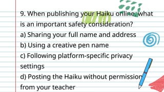 9. When publishing your Haiku online, what
is an important safety consideration?
a) Sharing your full name and address
b) Using a creative pen name
c) Following platform-specific privacy
settings
d) Posting the Haiku without permission
from your teacher
 