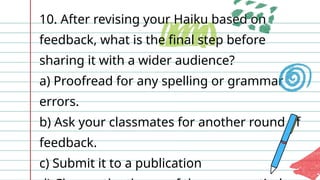 10. After revising your Haiku based on
feedback, what is the final step before
sharing it with a wider audience?
a) Proofread for any spelling or grammar
errors.
b) Ask your classmates for another round of
feedback.
c) Submit it to a publication
 