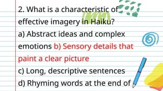 2. What is a characteristic of
effective imagery in Haiku?
a) Abstract ideas and complex
emotions b) Sensory details that
paint a clear picture
c) Long, descriptive sentences
d) Rhyming words at the end of
 