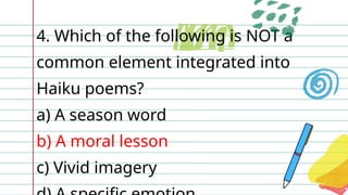 4. Which of the following is NOT a
common element integrated into
Haiku poems?
a) A season word
b) A moral lesson
c) Vivid imagery
 