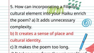 5. How can incorporating a Filipino
cultural element into your Haiku enrich
the poem? a) It adds unnecessary
complexity.
b) It creates a sense of place and
cultural identity.
c) It makes the poem too long.
 