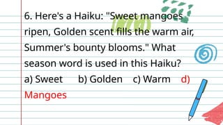6. Here's a Haiku: "Sweet mangoes
ripen, Golden scent fills the warm air,
Summer's bounty blooms." What
season word is used in this Haiku?
a) Sweet b) Golden c) Warm d)
Mangoes
 