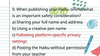 9. When publishing your Haiku online, what
is an important safety consideration?
a) Sharing your full name and address
b) Using a creative pen name
c) Following platform-specific privacy
settings
d) Posting the Haiku without permission
from your teacher
 