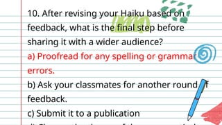 10. After revising your Haiku based on
feedback, what is the final step before
sharing it with a wider audience?
a) Proofread for any spelling or grammar
errors.
b) Ask your classmates for another round of
feedback.
c) Submit it to a publication
 