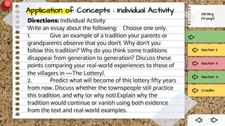 Writing
Prompt
Section 2
Section 3
Section 4
Credits
Directions: Individual Activity
Write an essay about the following: Choose one only.
1. Give an example of a tradition your parents or
grandparents observe that you don‘t. Why don‘t you
follow this tradition? Why do you think some traditions
disappear from generation to generation? Discuss these
points comparing your real-world experiences to those of
the villagers in ―The Lottery‖.
2. Predict what will become of this lottery fifty years
from now. Discuss whether the townspeople still practice
this tradition, and why (or why not).Explain why the
tradition would continue or vanish using both evidence
from the text and real-world examples.
Application of Concepts : Individual Activity
 